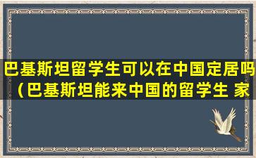 巴基斯坦留学生可以在中国定居吗（巴基斯坦能来中国的留学生 家庭条件好吗）
